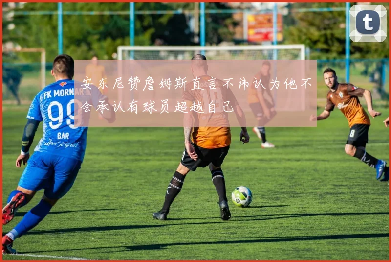 安东尼赞詹姆斯直言不讳认为他不会承认有球员超越自己