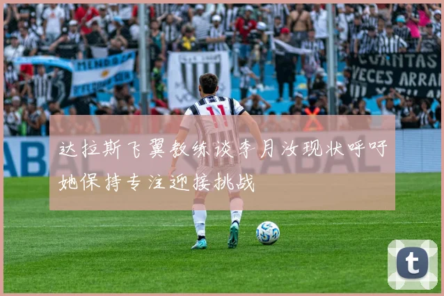达拉斯飞翼教练谈李月汝现状呼吁她保持专注迎接挑战