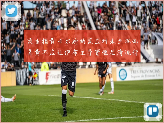 莫吉指责卡尔迪纳莱应对米兰混乱负责不应让伊布主导管理层清洗行动