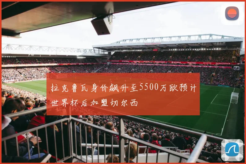 拉克鲁瓦身价飙升至5500万欧预计世界杯后加盟切尔西