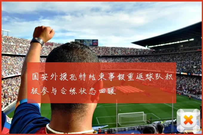 国安外援孔特结束事假重返球队积极参与合练状态回暖