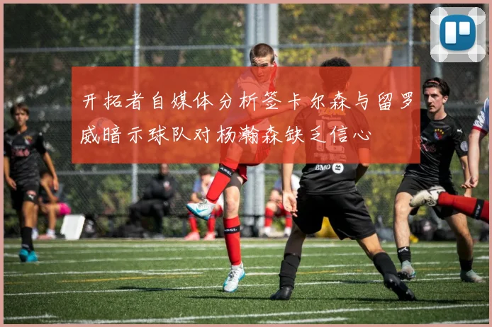 开拓者自媒体分析签卡尔森与留罗威暗示球队对杨瀚森缺乏信心