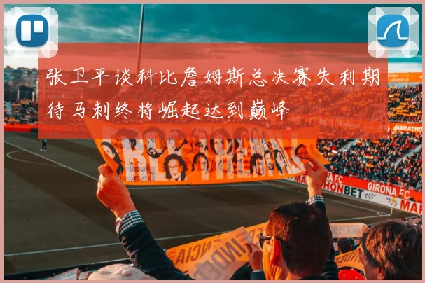 张卫平谈科比詹姆斯总决赛失利期待马刺终将崛起达到巅峰