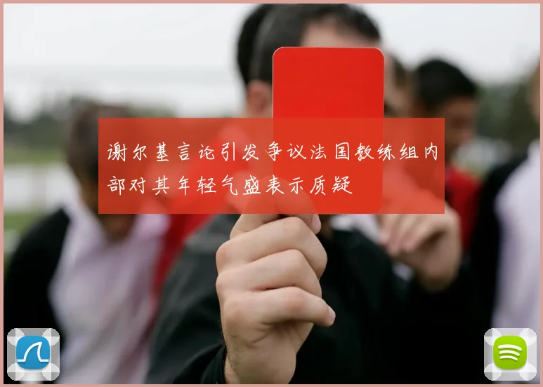 谢尔基言论引发争议法国教练组内部对其年轻气盛表示质疑