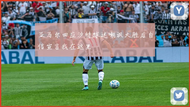 亚马尔回应沙特球迷嘲讽大胜后自信宣言我在这里