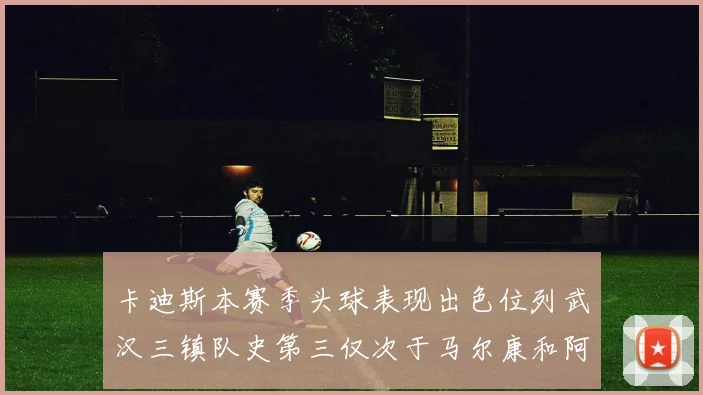 卡迪斯本赛季头球表现出色位列武汉三镇队史第三仅次于马尔康和阿齐兹