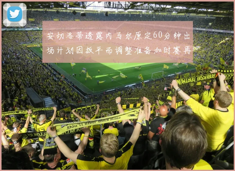 安切洛蒂透露内马尔原定60分钟出场计划因扳平而调整准备加时赛再换上他