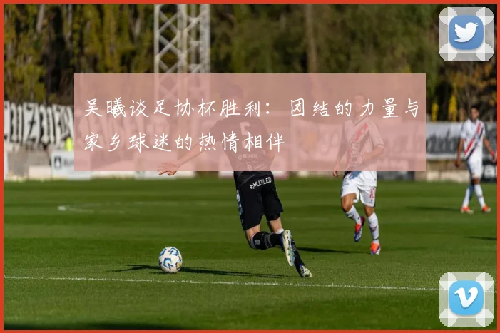 吴曦谈足协杯胜利：团结的力量与家乡球迷的热情相伴