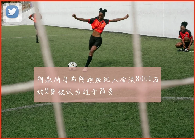 阿森纳与布阿迪经纪人洽谈8000万的M费被认为过于昂贵