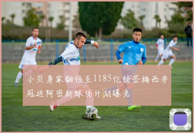 小贝身家翻倍至1185亿镑签梅西夺冠迈阿密新球场计划曝光