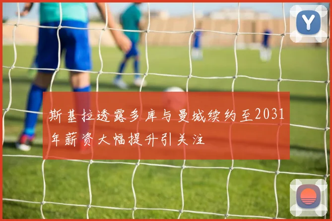 斯基拉透露多库与曼城续约至2031年薪资大幅提升引关注