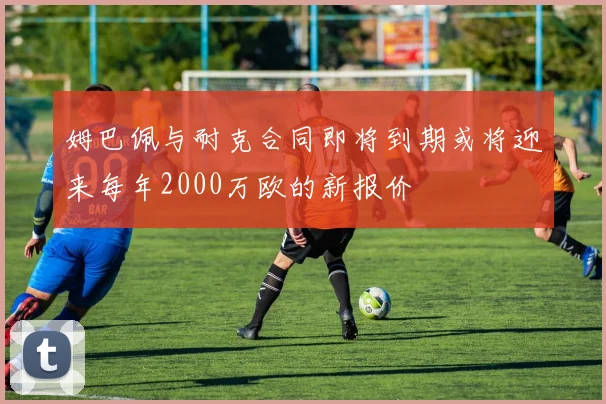姆巴佩与耐克合同即将到期或将迎来每年2000万欧的新报价