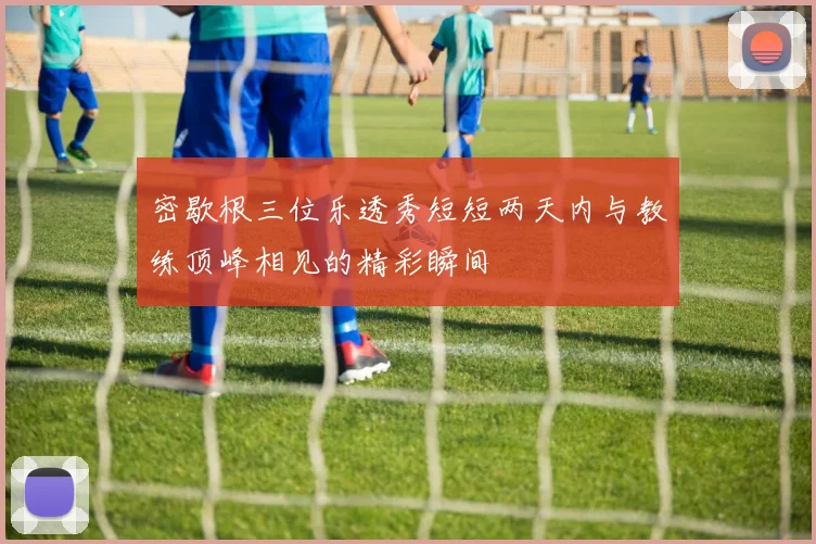 密歇根三位乐透秀短短两天内与教练顶峰相见的精彩瞬间