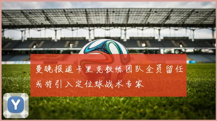 曼晚报道卡里克教练团队全员留任或将引入定位球战术专家