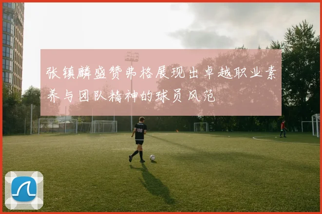 张镇麟盛赞弗格展现出卓越职业素养与团队精神的球员风范