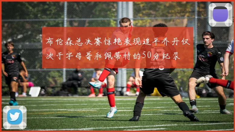 布伦森总决赛惊艳表现追平乔丹仅次于字母哥和佩蒂特的50分纪录