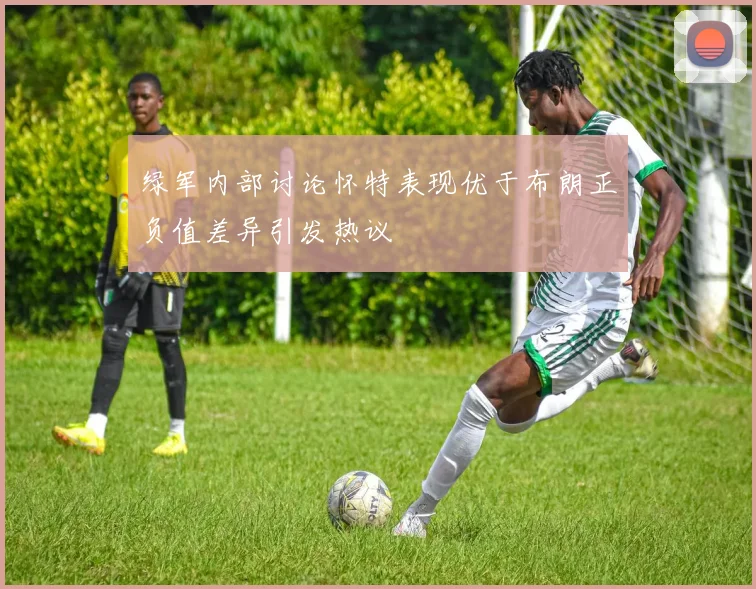 绿军内部讨论怀特表现优于布朗正负值差异引发热议