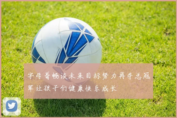 字母哥畅谈未来目标努力再夺总冠军让孩子们健康快乐成长