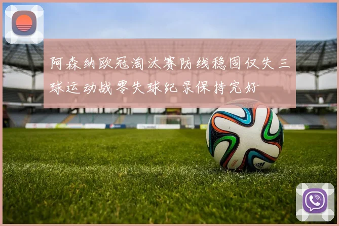阿森纳欧冠淘汰赛防线稳固仅失三球运动战零失球纪录保持完好